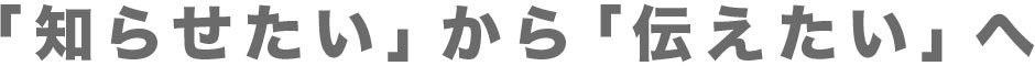 「知らせたい」から「伝えたい」へ